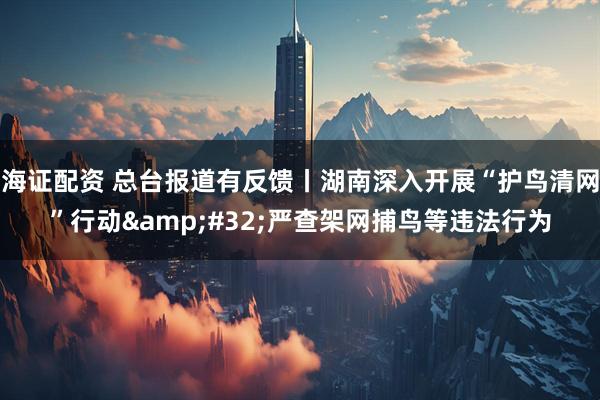 海证配资 总台报道有反馈丨湖南深入开展“护鸟清网”行动 严查架网捕鸟等违法行为