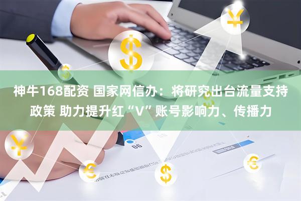 神牛168配资 国家网信办：将研究出台流量支持政策 助力提升红“V”账号影响力、传播力