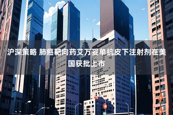 沪深策略 肺癌靶向药艾万妥单抗皮下注射剂在美国获批上市